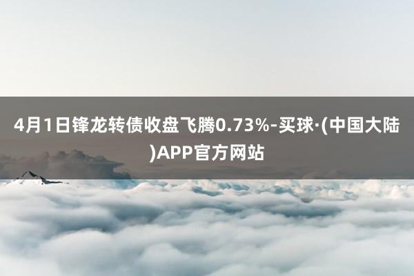 4月1日锋龙转债收盘飞腾0.73%-买球·(中国大陆)APP官方网站