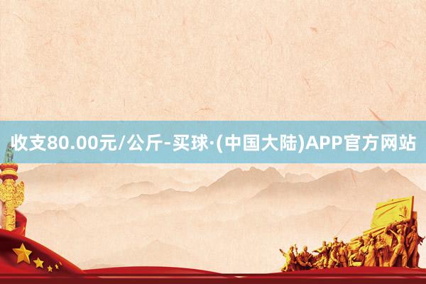 收支80.00元/公斤-买球·(中国大陆)APP官方网站