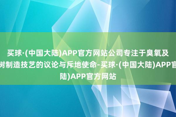 买球·(中国大陆)APP官方网站公司专注于臭氧及臭氧建树制造技艺的议论与斥地使命-买球·(中国大陆)APP官方网站