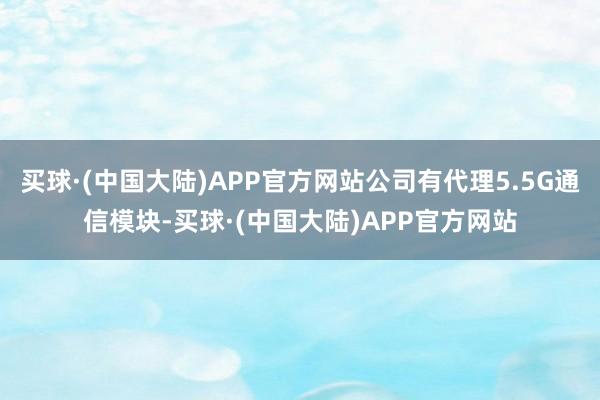 买球·(中国大陆)APP官方网站公司有代理5.5G通信模块-买球·(中国大陆)APP官方网站