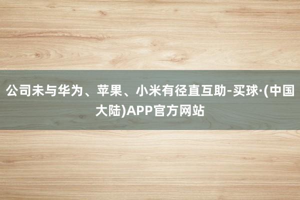 公司未与华为、苹果、小米有径直互助-买球·(中国大陆)APP官方网站