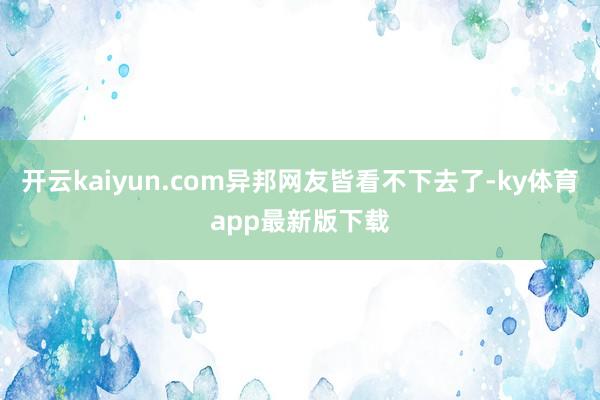 开云kaiyun.com异邦网友皆看不下去了-ky体育app最新版下载