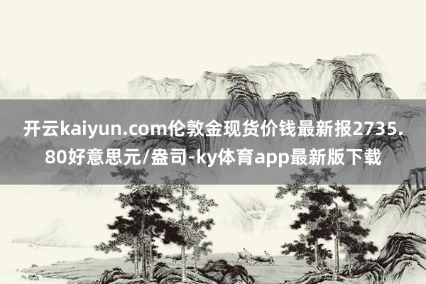 开云kaiyun.com伦敦金现货价钱最新报2735.80好意思元/盎司-ky体育app最新版下载