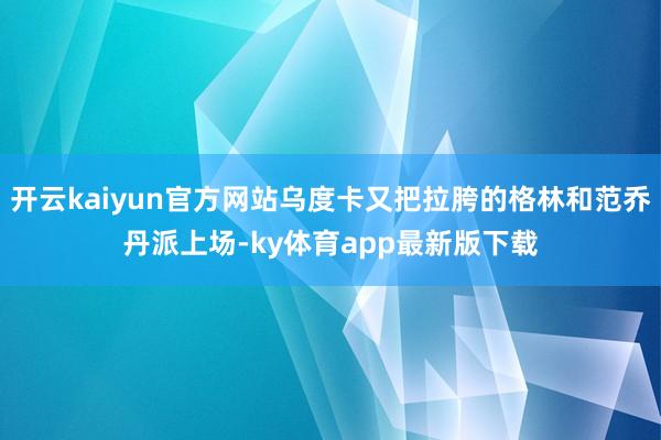 开云kaiyun官方网站乌度卡又把拉胯的格林和范乔丹派上场-ky体育app最新版下载