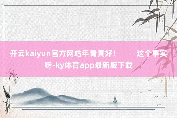 开云kaiyun官方网站年青真好！        这个事实呀-ky体育app最新版下载