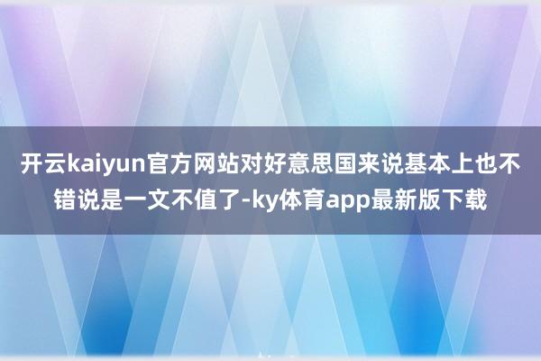 开云kaiyun官方网站对好意思国来说基本上也不错说是一文不值了-ky体育app最新版下载
