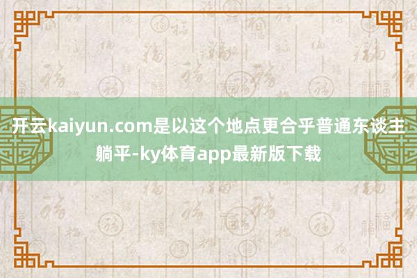 开云kaiyun.com是以这个地点更合乎普通东谈主躺平-ky体育app最新版下载