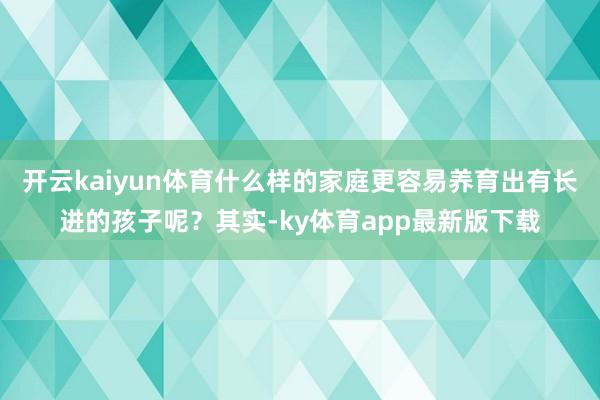 开云kaiyun体育什么样的家庭更容易养育出有长进的孩子呢？其实-ky体育app最新版下载