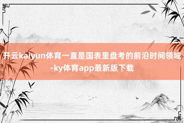 开云kaiyun体育一直是国表里盘考的前沿时间领域-ky体育app最新版下载