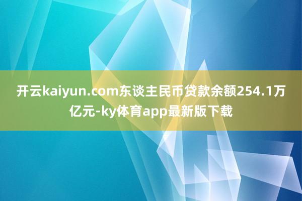 开云kaiyun.com东谈主民币贷款余额254.1万亿元-ky体育app最新版下载