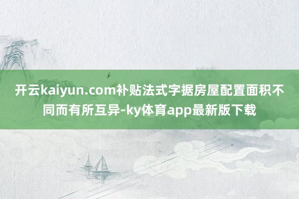 开云kaiyun.com补贴法式字据房屋配置面积不同而有所互异-ky体育app最新版下载