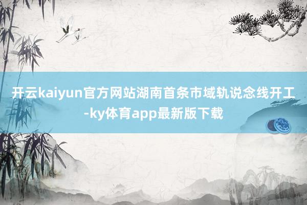 开云kaiyun官方网站　　湖南首条市域轨说念线开工-ky体育app最新版下载