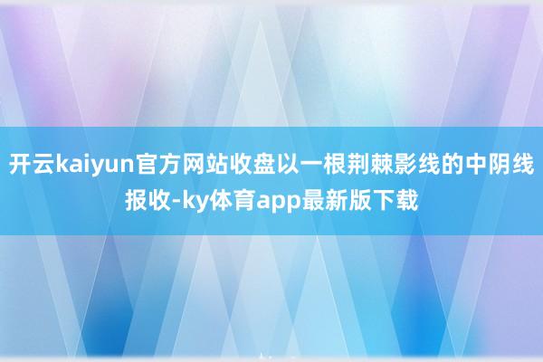 开云kaiyun官方网站收盘以一根荆棘影线的中阴线报收-ky体育app最新版下载