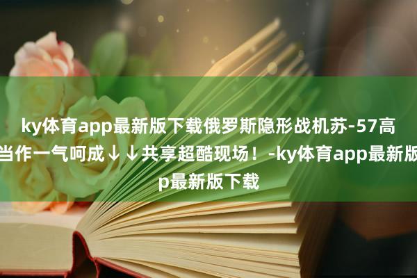ky体育app最新版下载俄罗斯隐形战机苏-57高难度当作一气呵成↓↓共享超酷现场！-ky体育app最新版下载