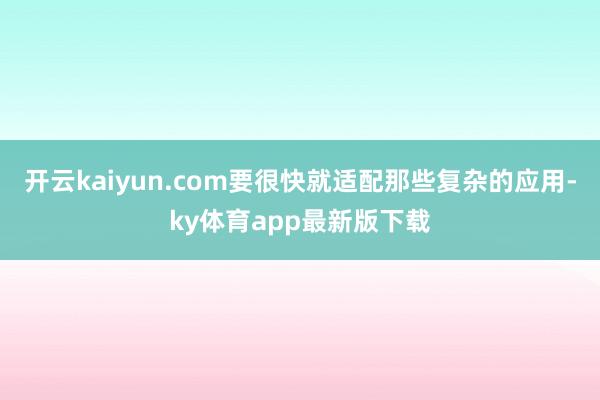 开云kaiyun.com要很快就适配那些复杂的应用-ky体育app最新版下载