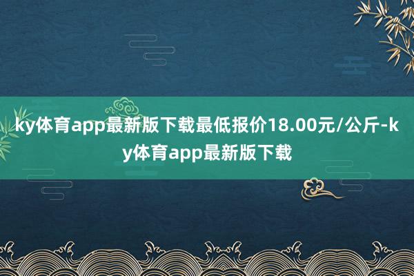 ky体育app最新版下载最低报价18.00元/公斤-ky体育app最新版下载