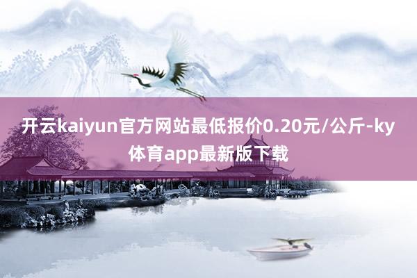 开云kaiyun官方网站最低报价0.20元/公斤-ky体育app最新版下载