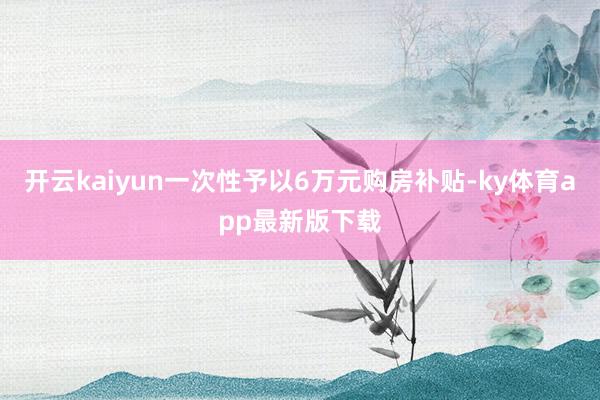 开云kaiyun一次性予以6万元购房补贴-ky体育app最新版下载