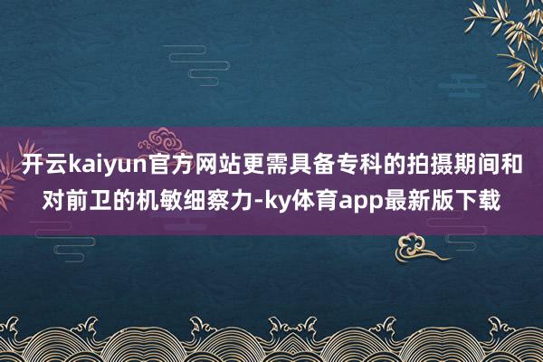 开云kaiyun官方网站更需具备专科的拍摄期间和对前卫的机敏细察力-ky体育app最新版下载