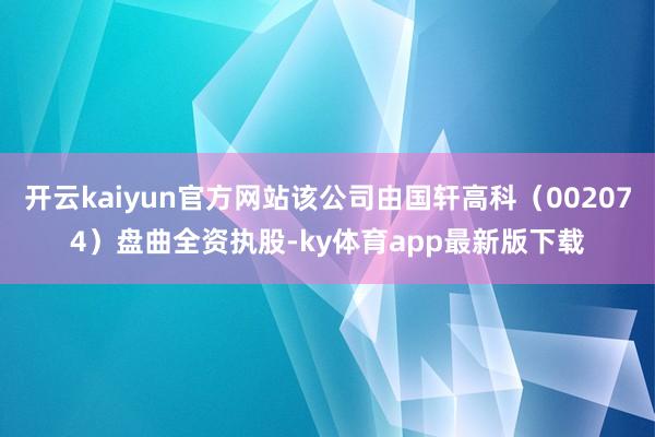 开云kaiyun官方网站该公司由国轩高科（002074）盘曲全资执股-ky体育app最新版下载