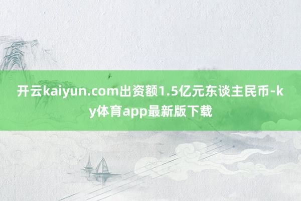 开云kaiyun.com出资额1.5亿元东谈主民币-ky体育app最新版下载