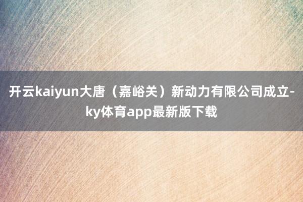 开云kaiyun大唐（嘉峪关）新动力有限公司成立-ky体育app最新版下载