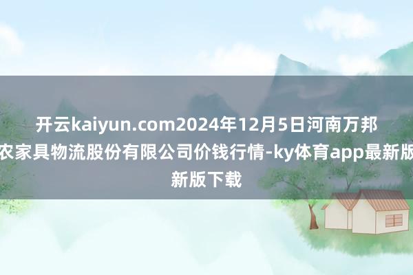 开云kaiyun.com2024年12月5日河南万邦国外农家具物流股份有限公司价钱行情-ky体育app最新版下载