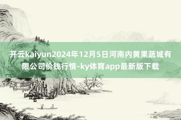 开云kaiyun2024年12月5日河南内黄果蔬城有限公司价钱行情-ky体育app最新版下载