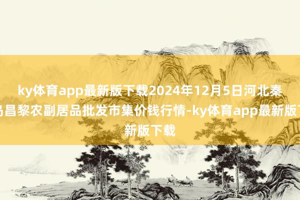 ky体育app最新版下载2024年12月5日河北秦皇岛昌黎农副居品批发市集价钱行情-ky体育app最新版下载