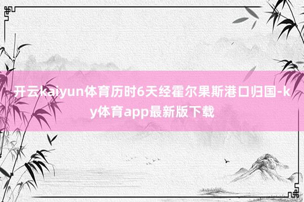 开云kaiyun体育历时6天经霍尔果斯港口归国-ky体育app最新版下载