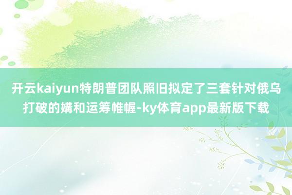 开云kaiyun特朗普团队照旧拟定了三套针对俄乌打破的媾和运筹帷幄-ky体育app最新版下载
