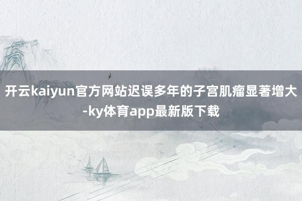 开云kaiyun官方网站迟误多年的子宫肌瘤显著增大-ky体育app最新版下载