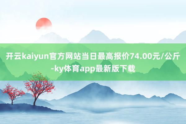 开云kaiyun官方网站当日最高报价74.00元/公斤-ky体育app最新版下载