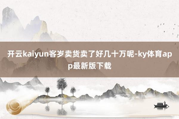 开云kaiyun客岁卖货卖了好几十万呢-ky体育app最新版下载