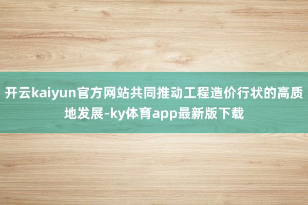 开云kaiyun官方网站共同推动工程造价行状的高质地发展-ky体育app最新版下载