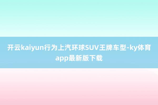 开云kaiyun行为上汽环球SUV王牌车型-ky体育app最新版下载