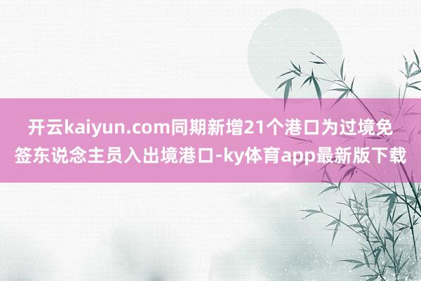 开云kaiyun.com同期新增21个港口为过境免签东说念主员入出境港口-ky体育app最新版下载