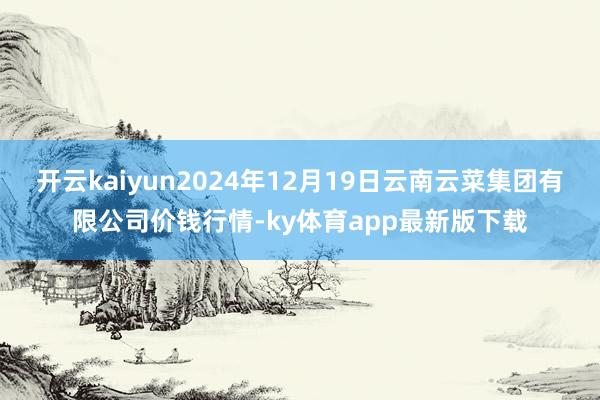 开云kaiyun2024年12月19日云南云菜集团有限公司价钱行情-ky体育app最新版下载