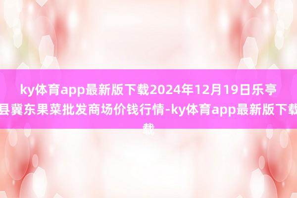 ky体育app最新版下载2024年12月19日乐亭县冀东果菜批发商场价钱行情-ky体育app最新版下载