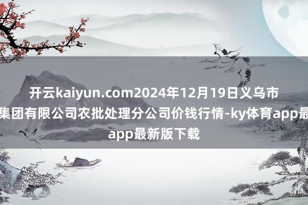 开云kaiyun.com2024年12月19日义乌市商场发展集团有限公司农批处理分公司价钱行情-ky体育app最新版下载