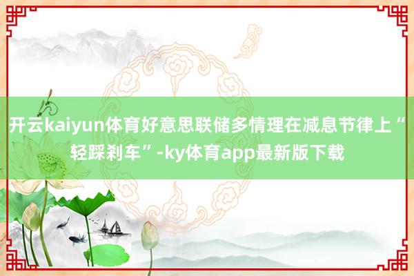开云kaiyun体育好意思联储多情理在减息节律上“轻踩剎车”-ky体育app最新版下载