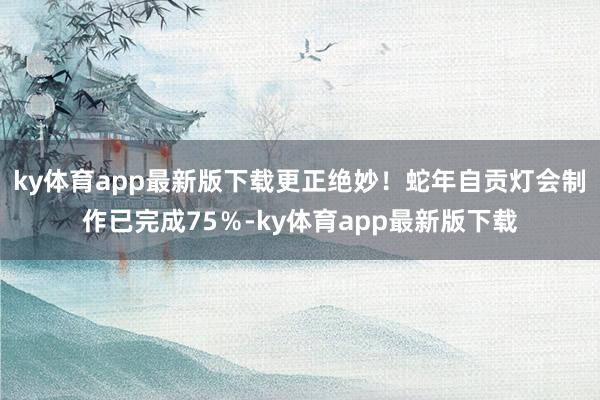 ky体育app最新版下载更正绝妙！蛇年自贡灯会制作已完成75％-ky体育app最新版下载