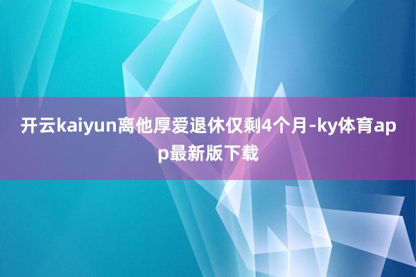开云kaiyun离他厚爱退休仅剩4个月-ky体育app最新版下载