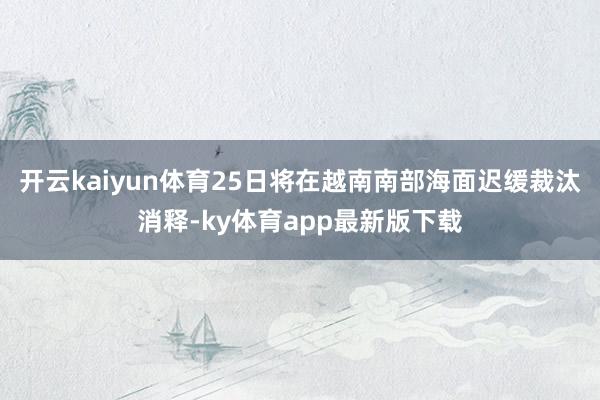开云kaiyun体育25日将在越南南部海面迟缓裁汰消释-ky体育app最新版下载