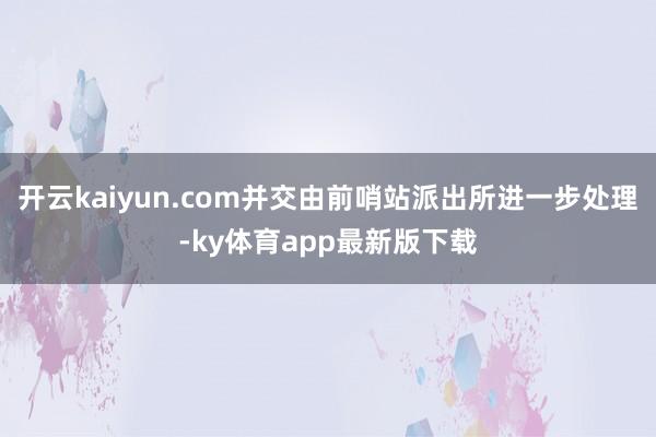 开云kaiyun.com并交由前哨站派出所进一步处理-ky体育app最新版下载