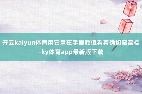 开云kaiyun体育用它拿在手里颜值看着确切蛮高档-ky体育app最新版下载