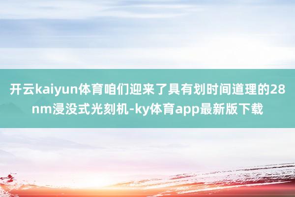 开云kaiyun体育咱们迎来了具有划时间道理的28nm浸没式光刻机-ky体育app最新版下载