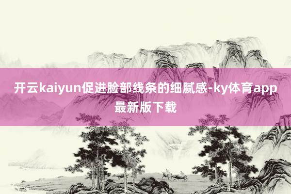 开云kaiyun促进脸部线条的细腻感-ky体育app最新版下载