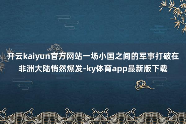 开云kaiyun官方网站一场小国之间的军事打破在非洲大陆悄然爆发-ky体育app最新版下载