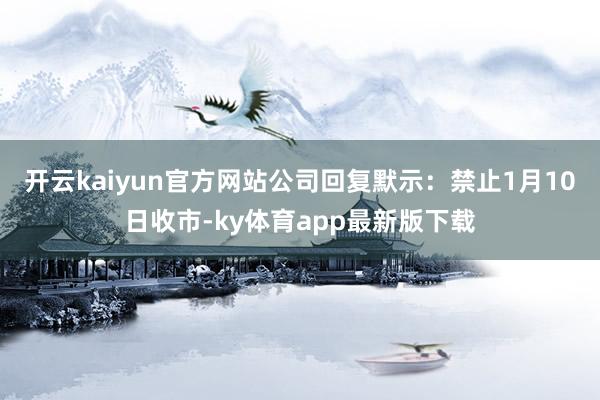 开云kaiyun官方网站　　公司回复默示：禁止1月10日收市-ky体育app最新版下载